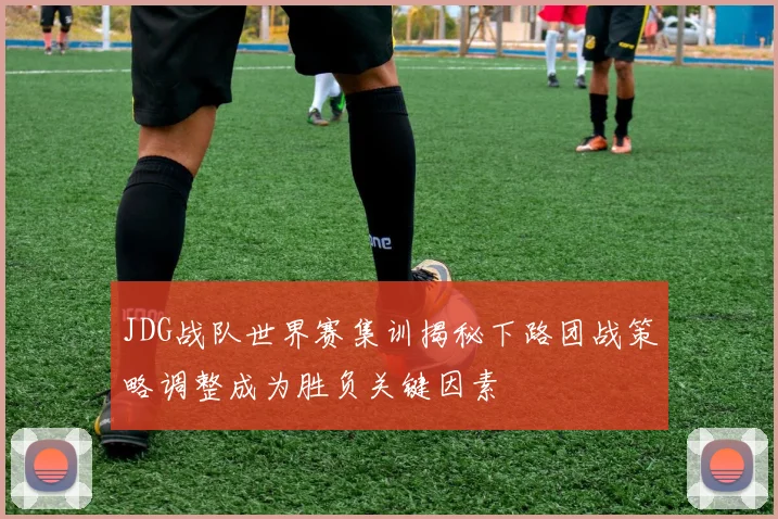 JDG战队世界赛集训揭秘下路团战策略调整成为胜负关键因素