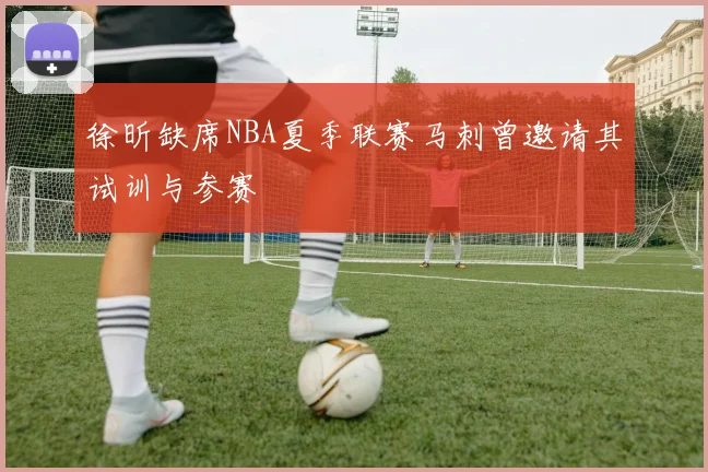 徐昕缺席NBA夏季联赛马刺曾邀请其试训与参赛