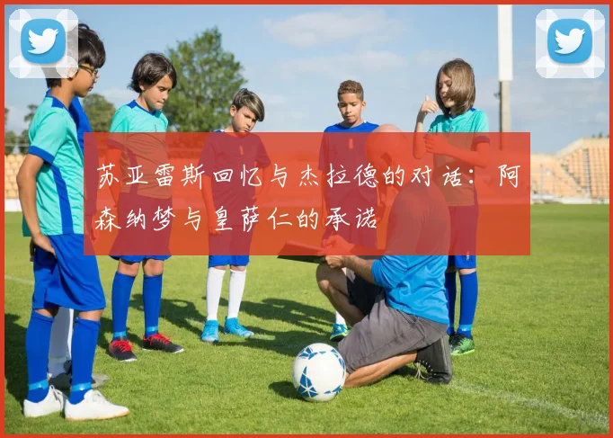 苏亚雷斯回忆与杰拉德的对话：阿森纳梦与皇萨仁的承诺