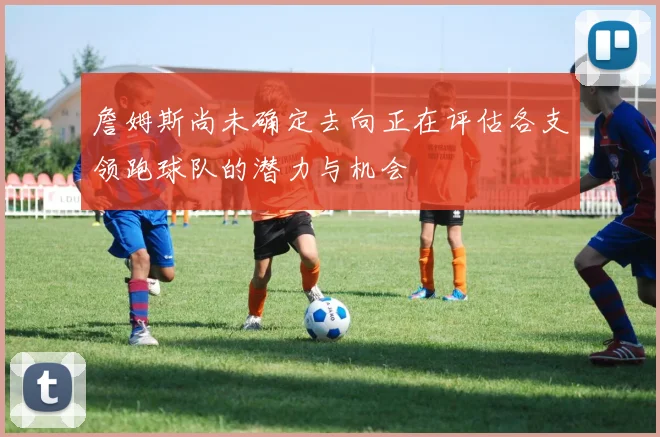 詹姆斯尚未确定去向正在评估各支领跑球队的潜力与机会