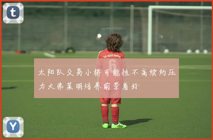 太阳队交易小桥可能性不高续约压力大弗莱明培养前景看好