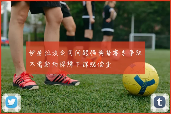 伊劳拉谈合同问题强调每赛季争取不需新约保障下课赔偿金
