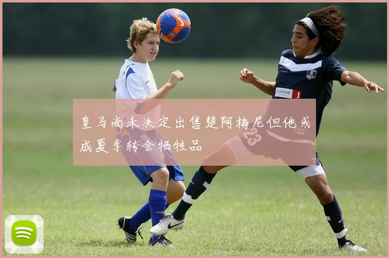 皇马尚未决定出售楚阿梅尼但他或成夏季转会牺牲品
