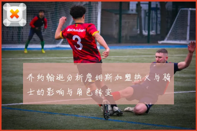 乔约翰逊分析詹姆斯加盟热火与骑士的影响与角色转变