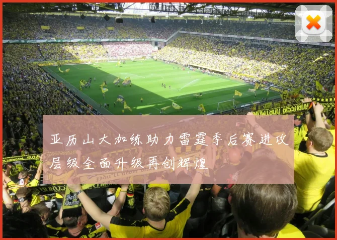 亚历山大加练助力雷霆季后赛进攻层级全面升级再创辉煌