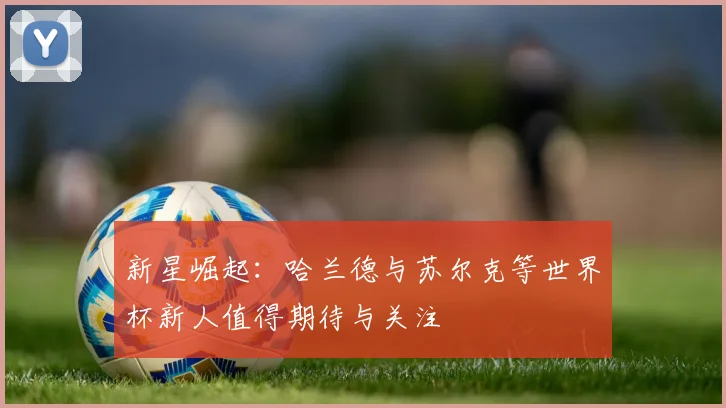 新星崛起：哈兰德与苏尔克等世界杯新人值得期待与关注