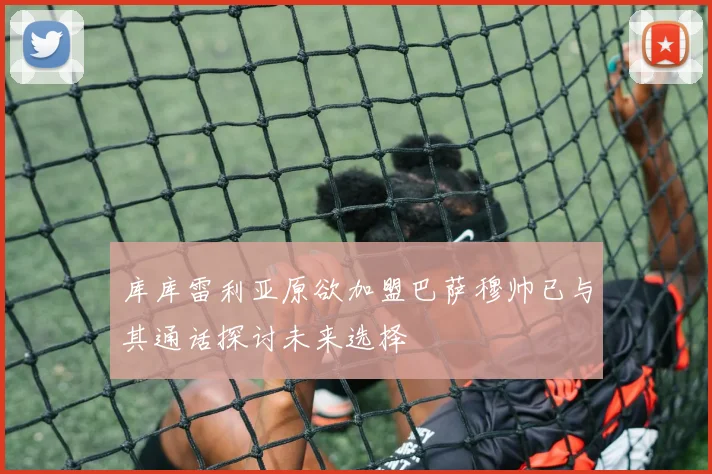 库库雷利亚原欲加盟巴萨穆帅已与其通话探讨未来选择