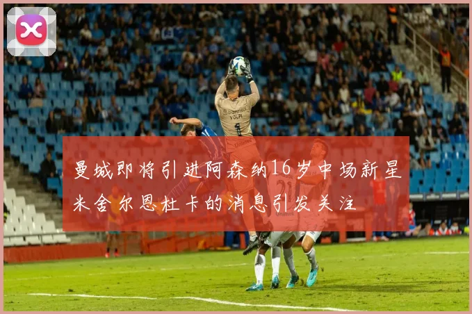 曼城即将引进阿森纳16岁中场新星米舍尔恩杜卡的消息引发关注
