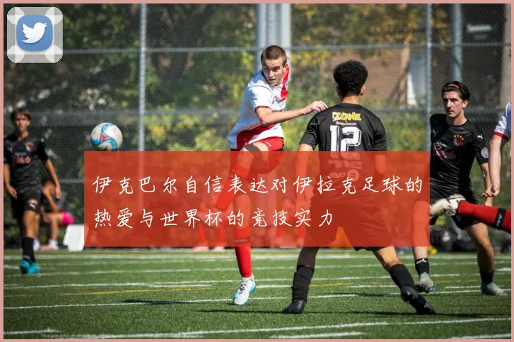 伊克巴尔自信表达对伊拉克足球的热爱与世界杯的竞技实力