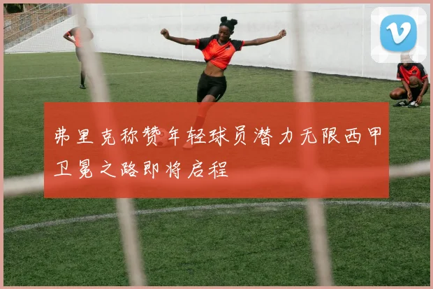 弗里克称赞年轻球员潜力无限西甲卫冕之路即将启程
