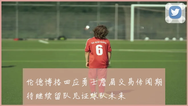 伦德博格回应勇士詹眉交易传闻期待继续留队见证球队未来