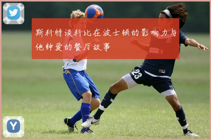 斯科特谈科比在波士顿的影响力与他钟爱的餐厅故事